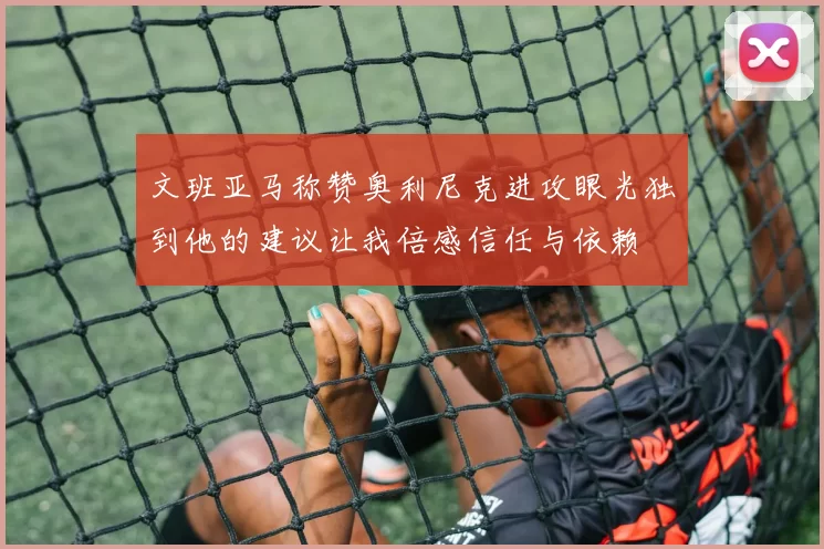 文班亚马称赞奥利尼克进攻眼光独到他的建议让我倍感信任与依赖