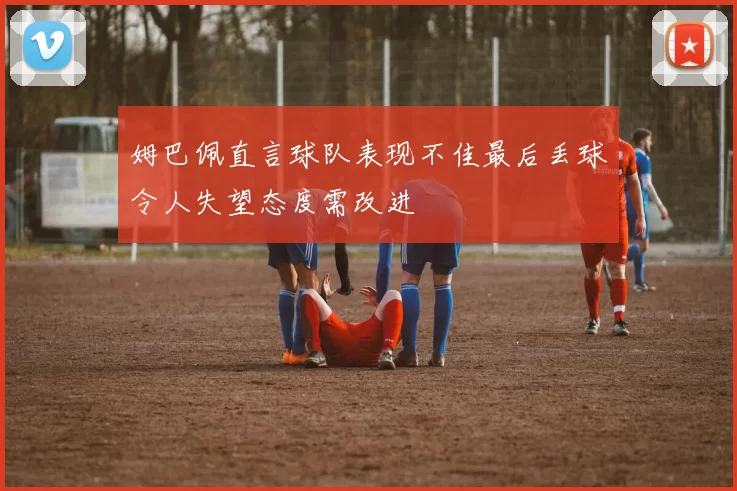 姆巴佩直言球队表现不佳最后丢球令人失望态度需改进