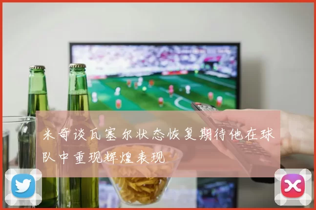 米奇谈瓦塞尔状态恢复期待他在球队中重现辉煌表现
