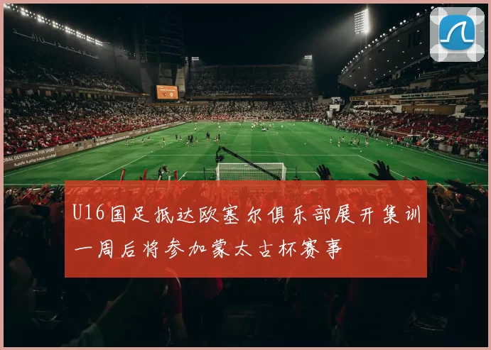 U16国足抵达欧塞尔俱乐部展开集训一周后将参加蒙太古杯赛事