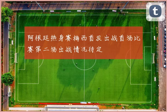阿根廷热身赛梅西首发出战首场比赛第二场出战情况待定