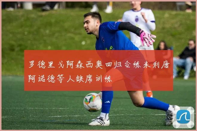 罗德里戈阿森西奥回归合练米利唐阿诺德等人缺席训练