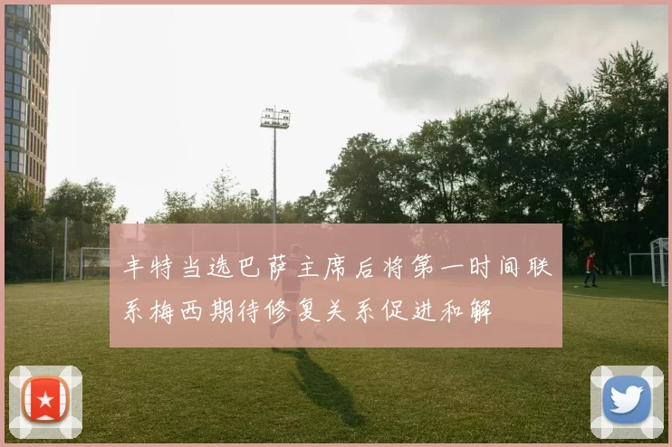 丰特当选巴萨主席后将第一时间联系梅西期待修复关系促进和解