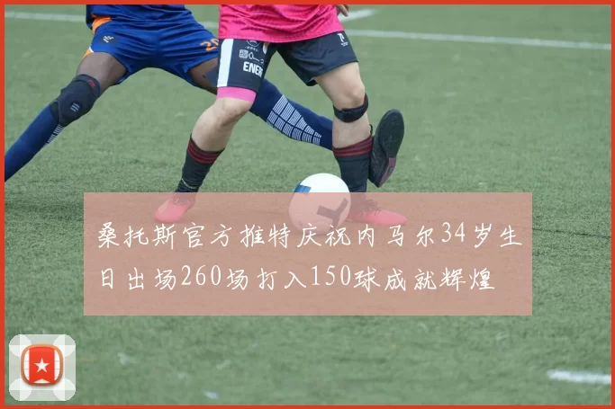 桑托斯官方推特庆祝内马尔34岁生日出场260场打入150球成就辉煌