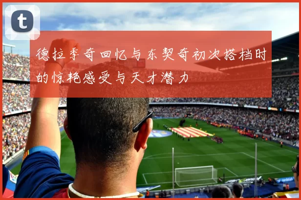 德拉季奇回忆与东契奇初次搭档时的惊艳感受与天才潜力