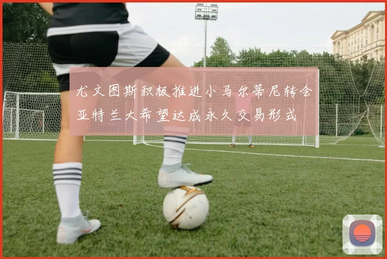 尤文图斯积极推进小马尔蒂尼转会亚特兰大希望达成永久交易形式
