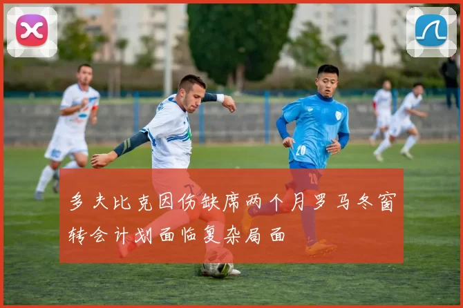 多夫比克因伤缺席两个月罗马冬窗转会计划面临复杂局面