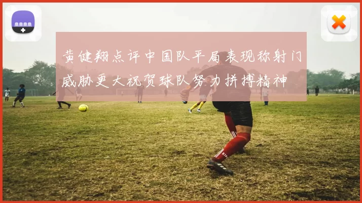 黄健翔点评中国队平局表现称射门威胁更大祝贺球队努力拼搏精神