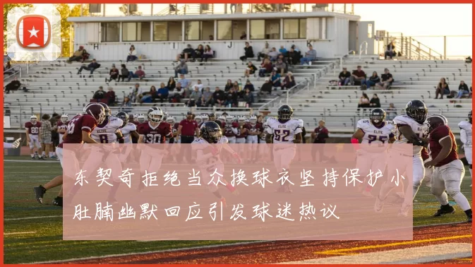 东契奇拒绝当众换球衣坚持保护小肚腩幽默回应引发球迷热议