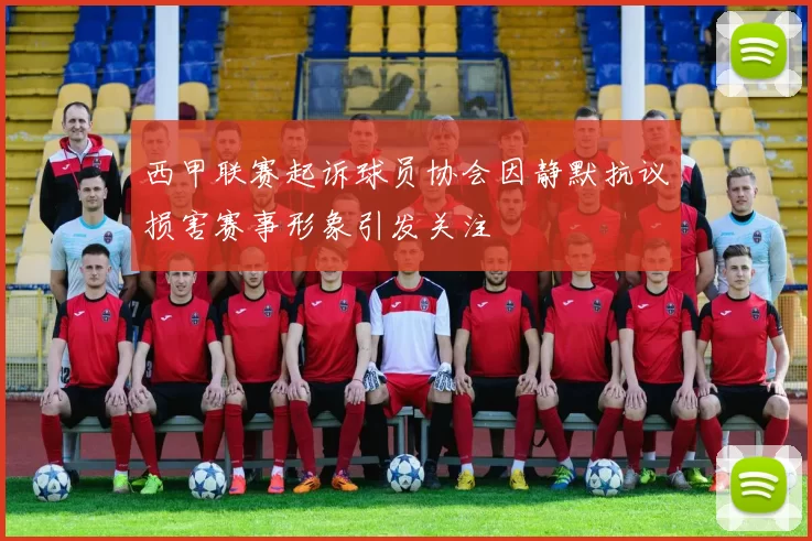 西甲联赛起诉球员协会因静默抗议损害赛事形象引发关注