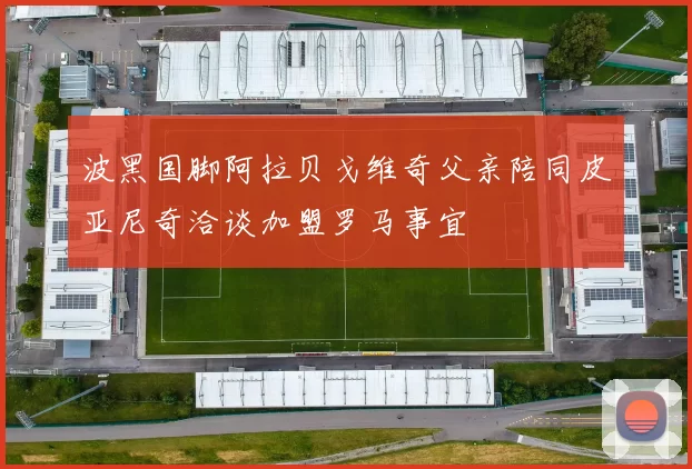 波黑国脚阿拉贝戈维奇父亲陪同皮亚尼奇洽谈加盟罗马事宜