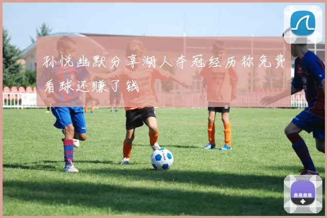 孙悦幽默分享湖人夺冠经历称免费看球还赚了钱