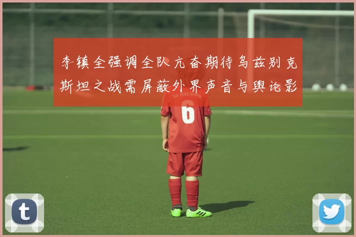 李镇全强调全队亢奋期待乌兹别克斯坦之战需屏蔽外界声音与舆论影响