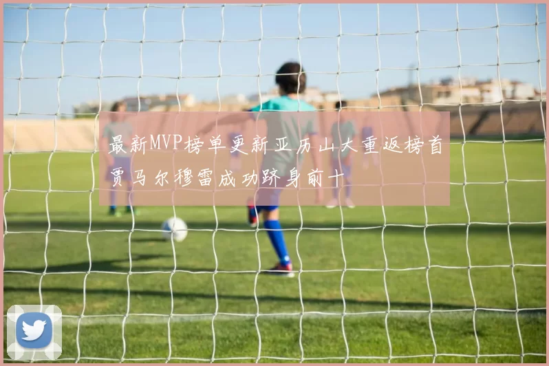 最新MVP榜单更新亚历山大重返榜首贾马尔穆雷成功跻身前十