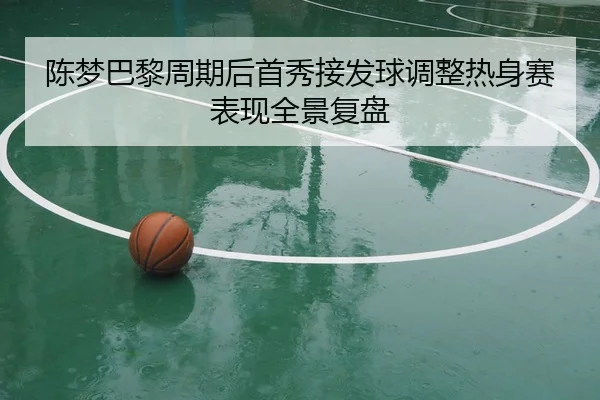 陈梦巴黎周期后首秀接发球调整热身赛表现全景复盘